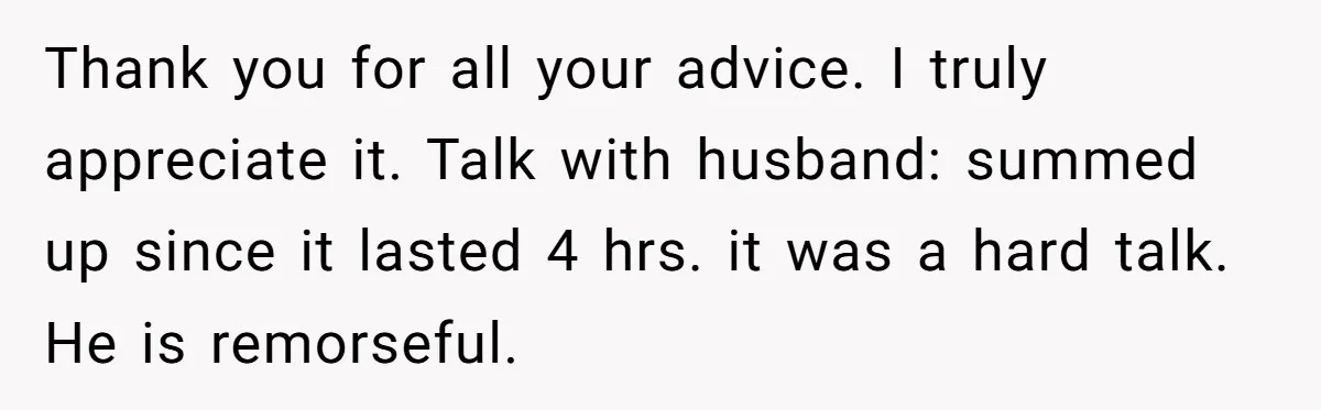 Thank you for all your advice. I truly appreciate it. Talk with husband: summed up since it lasted 4 hrs. it was a hard talk. He is remorseful.