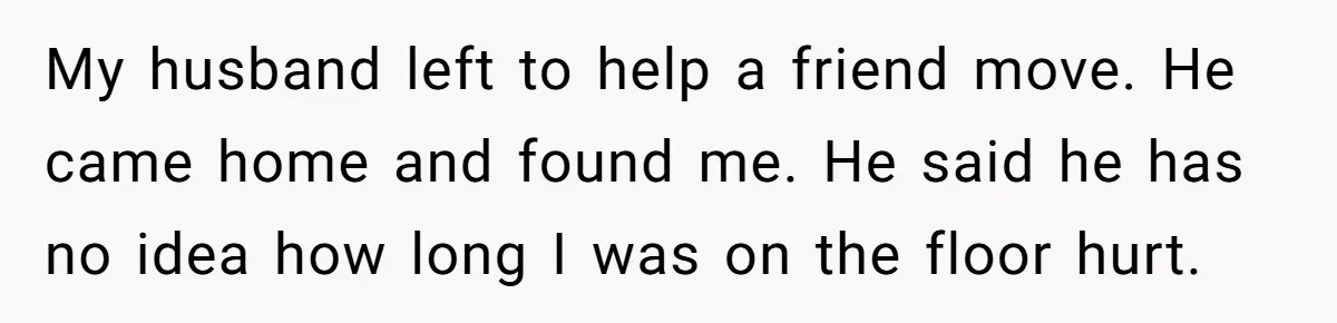My husband left to help a friend move. He came home and found me. He said he has no idea how long I was on the floor hurt.