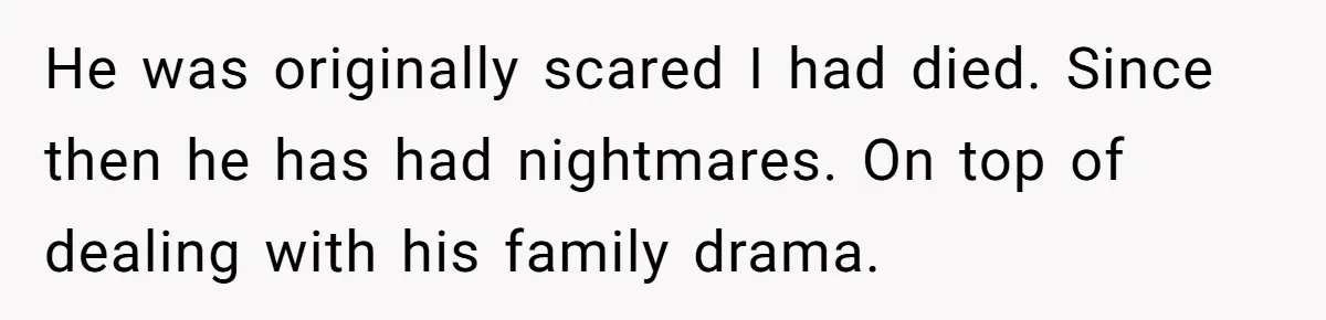 He was originally scared I had died. Since then he has had nightmares. On top of dealing with his family drama.