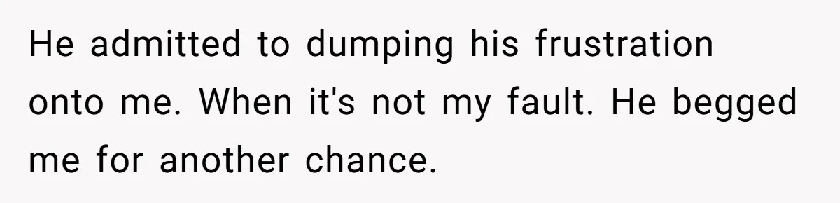 He admitted to dumping his frustration onto me. When it's not my fault. He begged me for another chance.