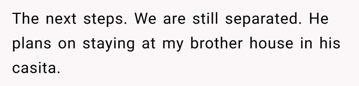 The next steps. We are still separated. He plans on staying at my brother house in his casita.