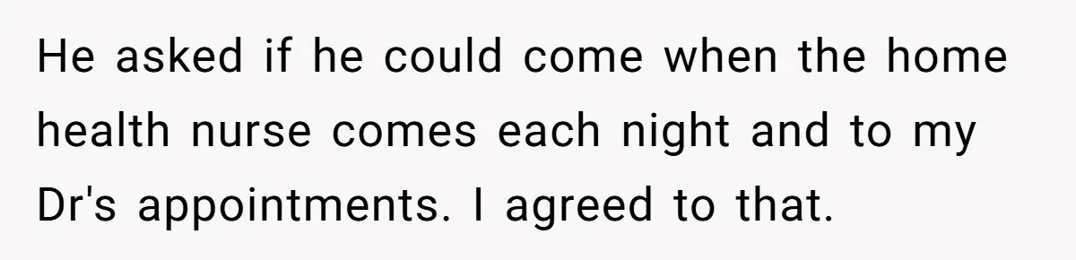 He asked if he could come when the home health nurse comes each night and to my Dr's appointments. I agreed to that.