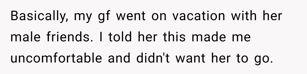 Basically, my gf went on vacation with her male friends. I told her this made me uncomfortable and didn't want her to go.