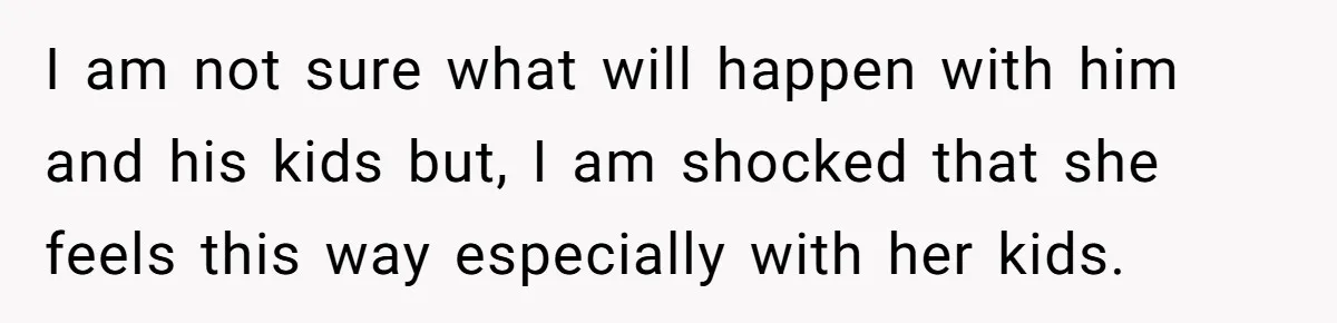 I am not sure what will happen with him and his kids but, I am shocked that she feels this way especially with her kids.