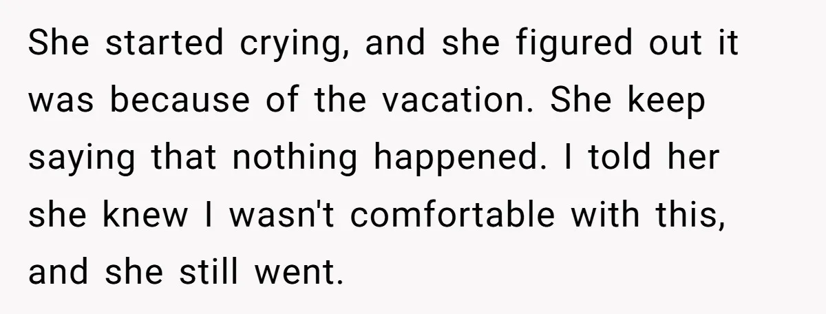She started crying, and she figured out it was because of the vacation. She keep saying that nothing happened. I told her she knew I wasn't comfortable with this, and...