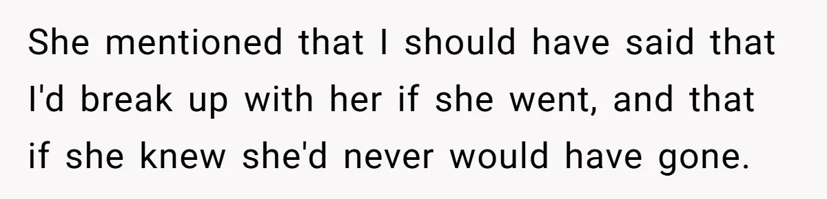 She mentioned that I should have said that I'd break up with her if she went, and that if she knew she'd never would have gone.