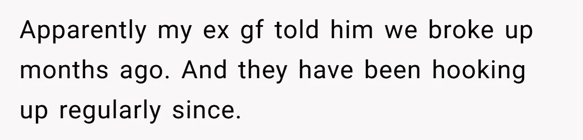 Apparently my ex gf told him we broke up months ago. And they have been hooking up regularly since.