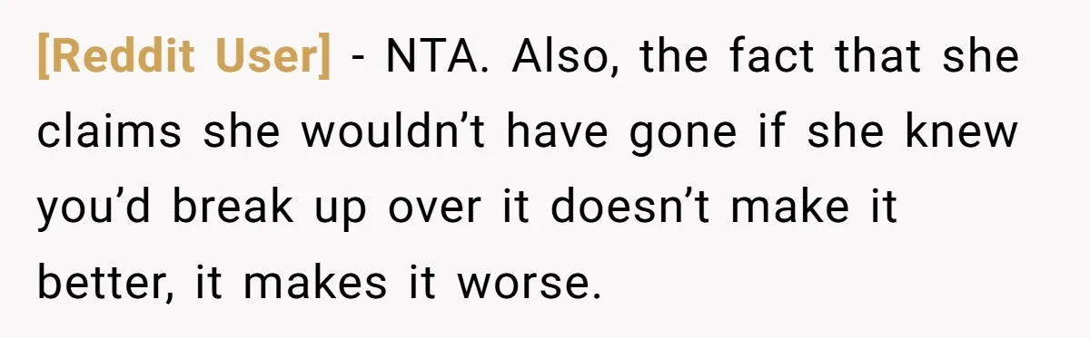[Reddit User] − NTA. Also, the fact that she claims she wouldn’t have gone if she knew you’d break up over it doesn’t make it better, it makes it worse.