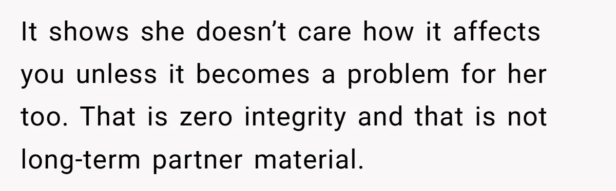 It shows she doesn’t care how it affects you unless it becomes a problem for her too. That is zero integrity and that is not long-term partner material.