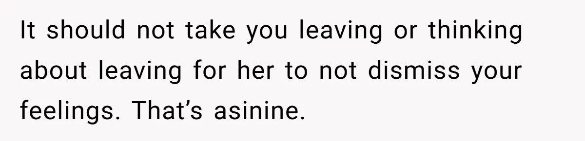 It should not take you leaving or thinking about leaving for her to not dismiss your feelings. That’s asinine.