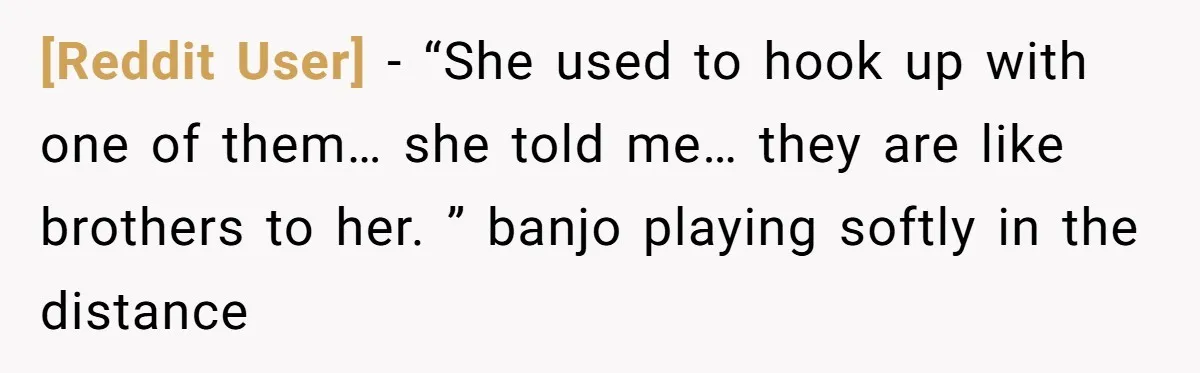 [Reddit User] − “She used to hook up with one of them… she told me… they are like brothers to her. ” banjo playing softly in the distance