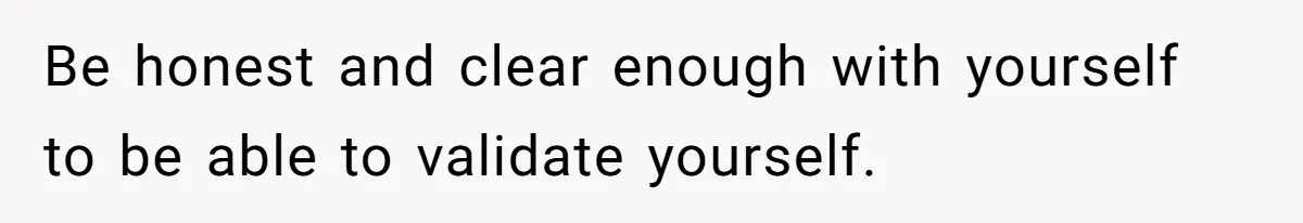 Be honest and clear enough with yourself to be able to validate yourself.