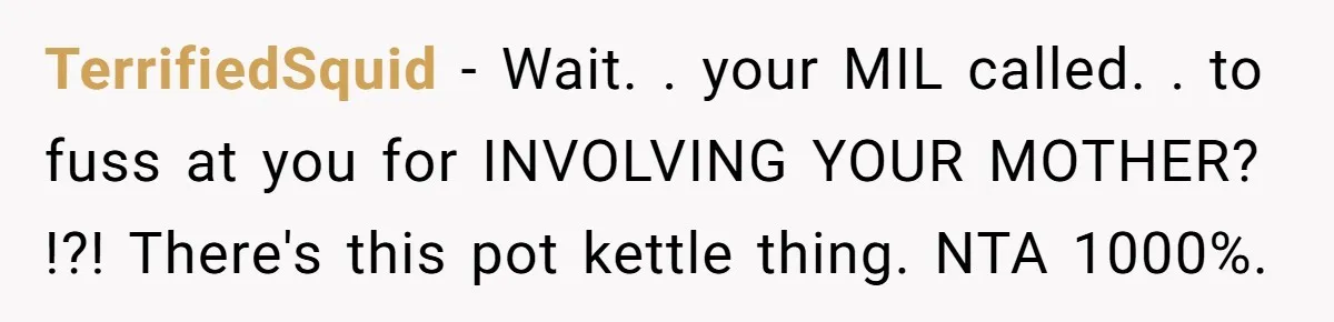 TerrifiedSquid − Wait. . your MIL called. . to fuss at you for INVOLVING YOUR MOTHER? !?! There's this pot kettle thing. NTA 1000%.