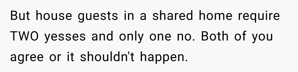 But house guests in a shared home require TWO yesses and only one no. Both of you agree or it shouldn't happen.