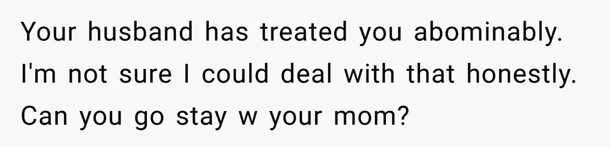Your husband has treated you abominably. I'm not sure I could deal with that honestly. Can you go stay w your mom?