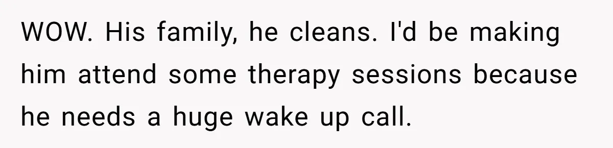 WOW. His family, he cleans. I'd be making him attend some therapy sessions because he needs a huge wake up call.