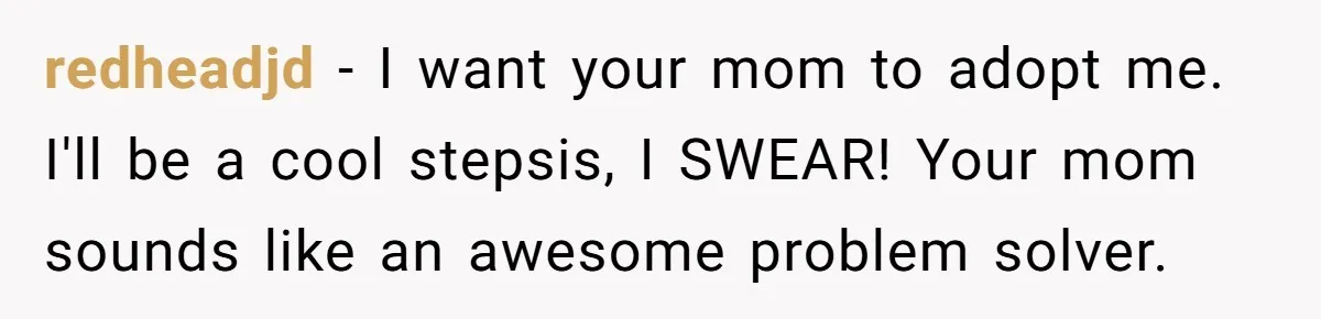 redheadjd − I want your mom to adopt me. I'll be a cool stepsis, I SWEAR! Your mom sounds like an awesome problem solver.