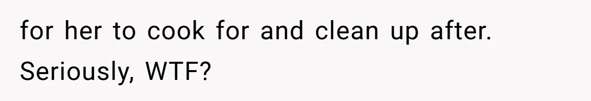 for her to cook for and clean up after. Seriously, WTF?