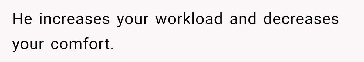 He increases your workload and decreases your comfort.