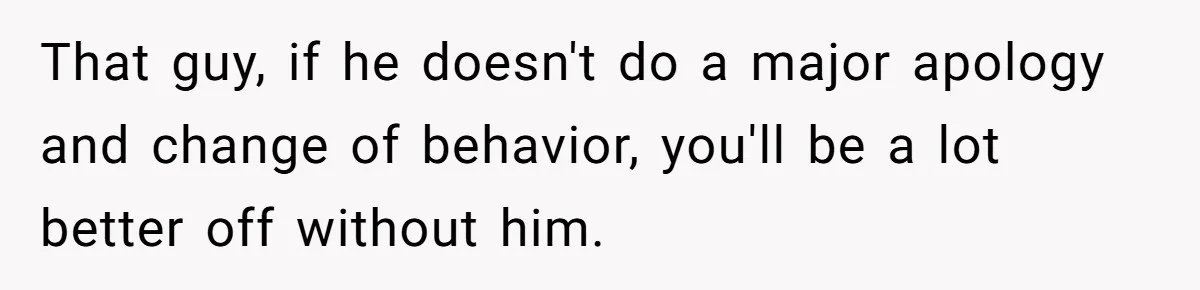 That guy, if he doesn't do a major apology and change of behavior, you'll be a lot better off without him.