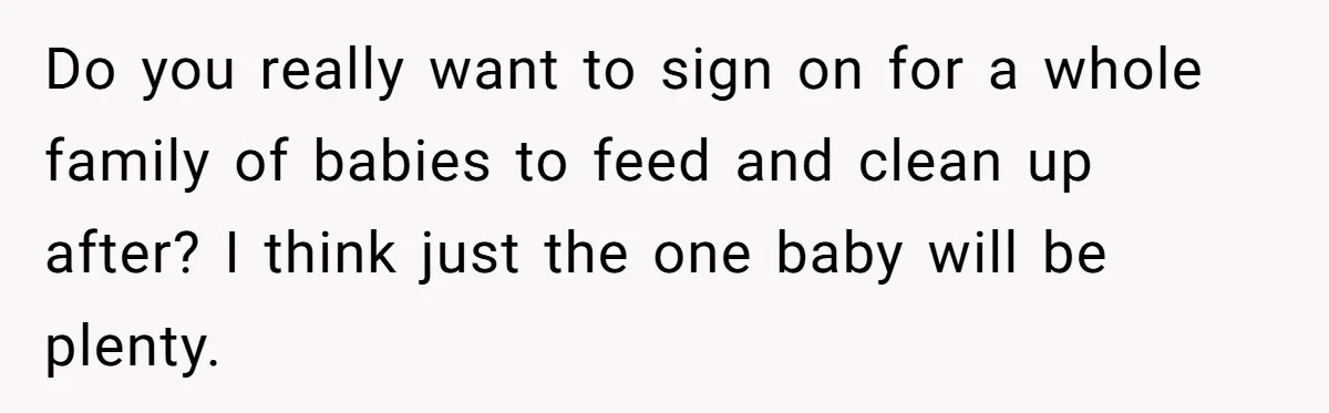 Do you really want to sign on for a whole family of babies to feed and clean up after? I think just the one baby will be plenty.