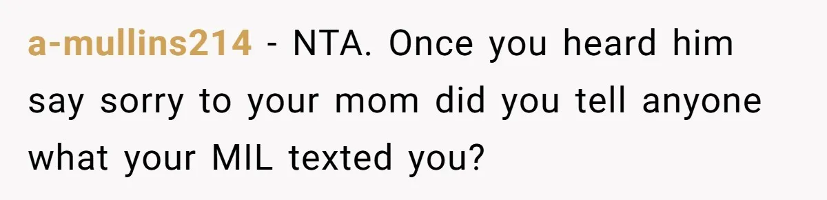 a-mullins214 − NTA. Once you heard him say sorry to your mom did you tell anyone what your MIL texted you?