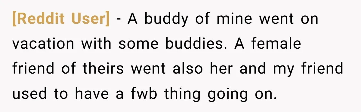 [Reddit User] − A buddy of mine went on vacation with some buddies. A female friend of theirs went also her and my friend used to have a fwb thing...