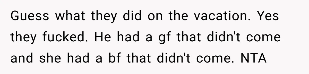 Guess what they did on the vacation. Yes they fucked. He had a gf that didn't come and she had a bf that didn't come. NTA