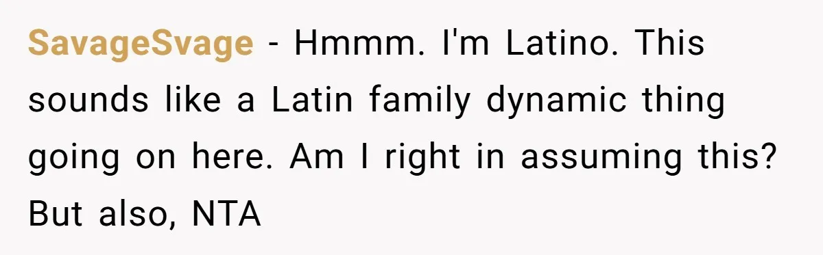 SavageSvage − Hmmm. I'm Latino. This sounds like a Latin family dynamic thing going on here. Am I right in assuming this? But also, NTA
