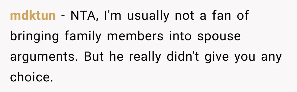 mdktun − NTA, I'm usually not a fan of bringing family members into spouse arguments. But he really didn't give you any choice.