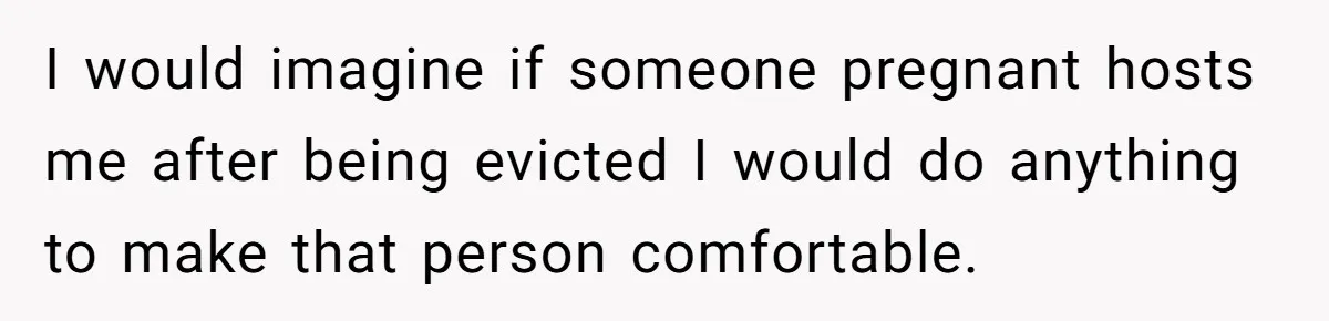 I would imagine if someone pregnant hosts me after being evicted I would do anything to make that person comfortable.