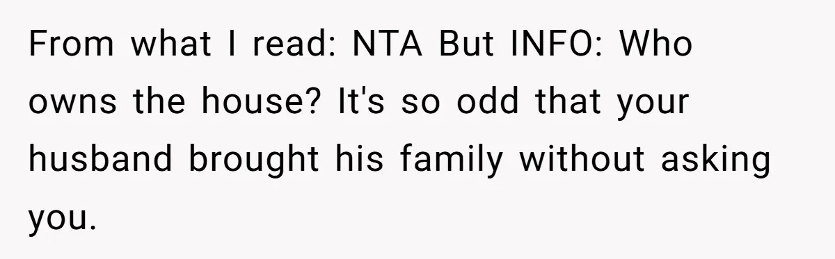 From what I read: NTA But INFO: Who owns the house? It's so odd that your husband brought his family without asking you.