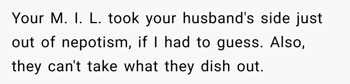 Your M. I. L. took your husband's side just out of nepotism, if I had to guess. Also, they can't take what they dish out.