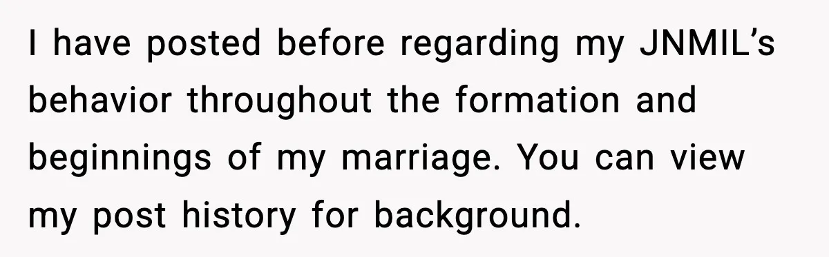 I have posted before regarding my JNMIL’s behavior throughout the formation and beginnings of my marriage. You can view my post history for background.