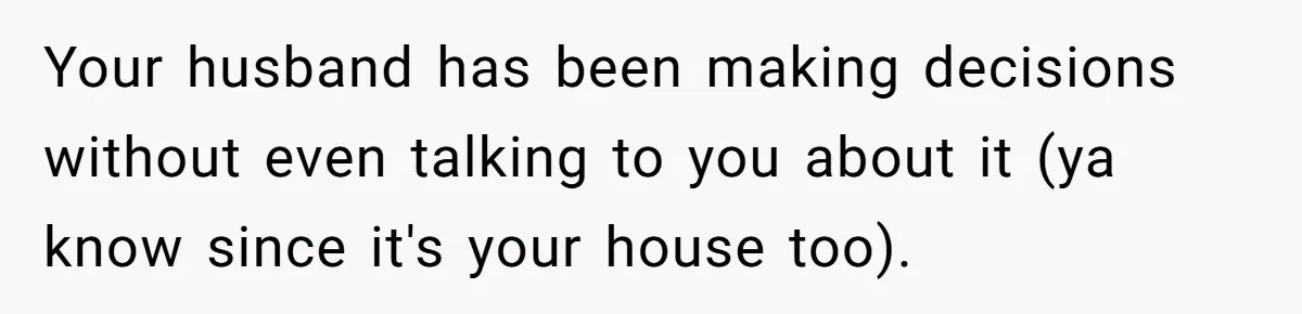 Your husband has been making decisions without even talking to you about it (ya know since it's your house too).