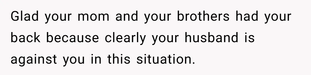 Glad your mom and your brothers had your back because clearly your husband is against you in this situation.