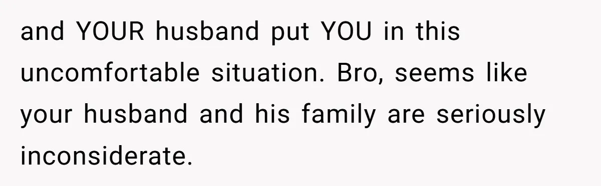 and YOUR husband put YOU in this uncomfortable situation. Bro, seems like your husband and his family are seriously inconsiderate.
