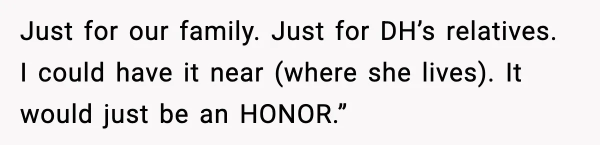 Just for our family. Just for DH’s relatives. I could have it near (where she lives). It would just be an HONOR.”