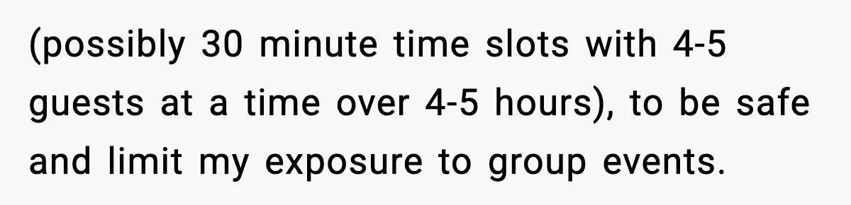 (possibly 30 minute time slots with 4-5 guests at a time over 4-5 hours), to be safe and limit my exposure to group events.