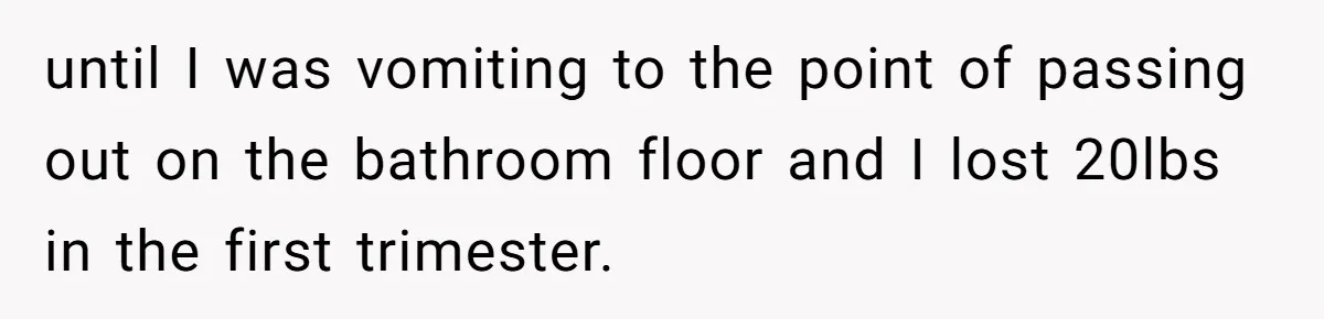 until I was vomiting to the point of passing out on the bathroom floor and I lost 20lbs in the first trimester.