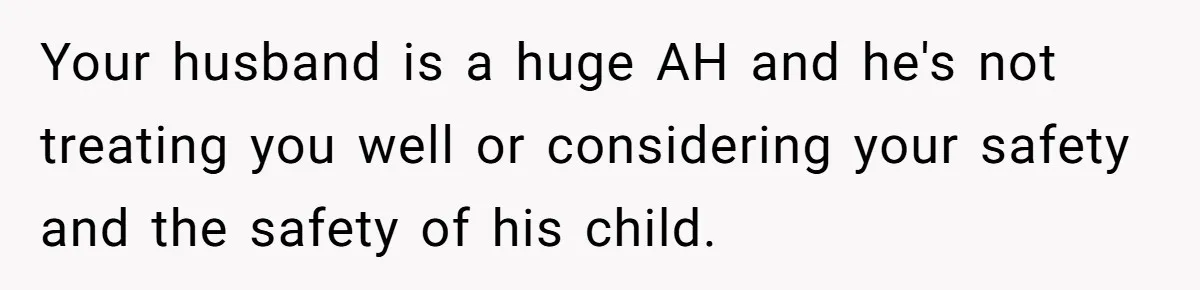 Your husband is a huge AH and he's not treating you well or considering your safety and the safety of his child.