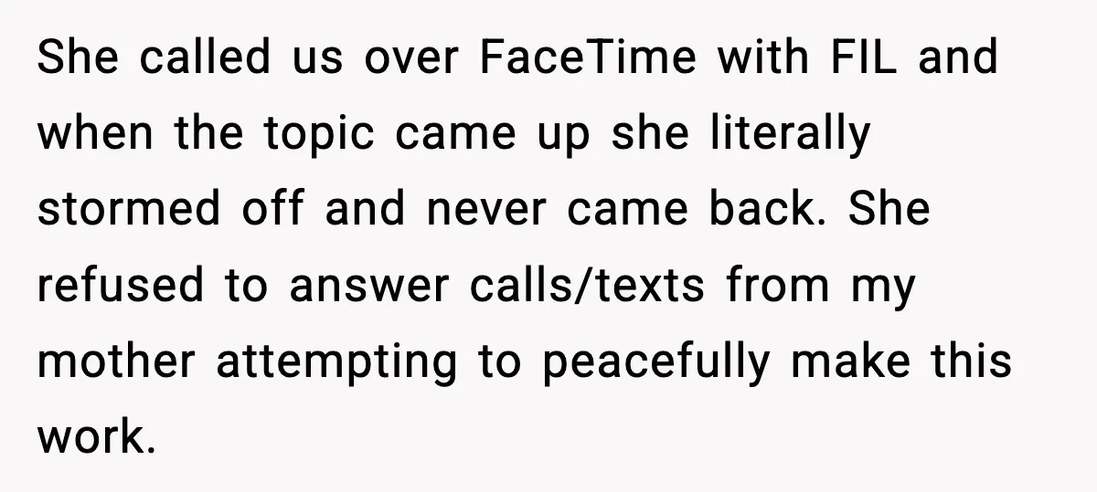 She called us over FaceTime with FIL and when the topic came up she literally stormed off and never came back. She refused to answer calls/texts from my mother attempting...