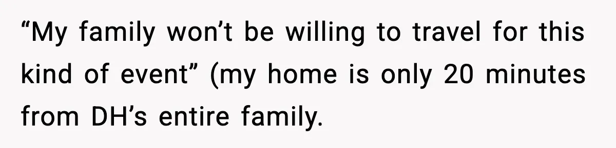 “My family won’t be willing to travel for this kind of event” (my home is only 20 minutes from DH’s entire family.