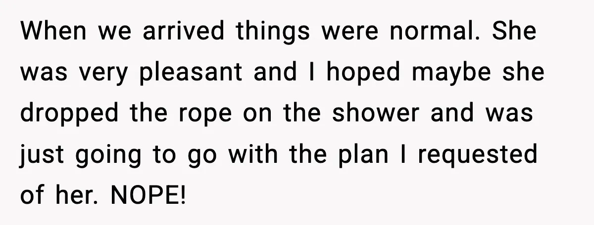 When we arrived things were normal. She was very pleasant and I hoped maybe she dropped the rope on the shower and was just going to go with the plan...