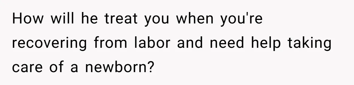 How will he treat you when you're recovering from labor and need help taking care of a newborn?