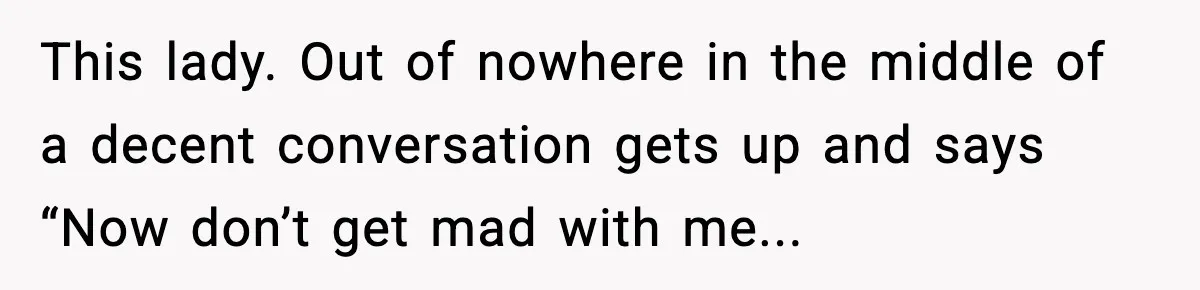 This lady. Out of nowhere in the middle of a decent conversation gets up and says “Now don’t get mad with me...