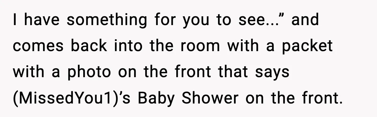 I have something for you to see...” and comes back into the room with a packet with a photo on the front that says (MissedYou1)’s Baby Shower on the front.