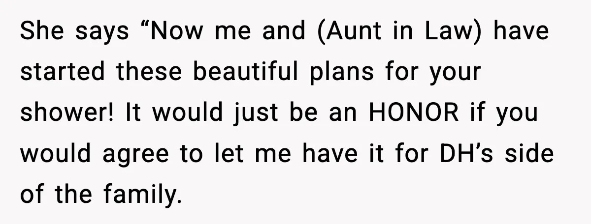 She says “Now me and (Aunt in Law) have started these beautiful plans for your shower! It would just be an HONOR if you would agree to let me have...