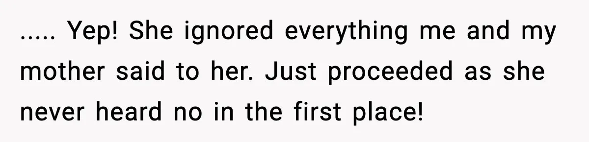 ..... Yep! She ignored everything me and my mother said to her. Just proceeded as she never heard no in the first place!