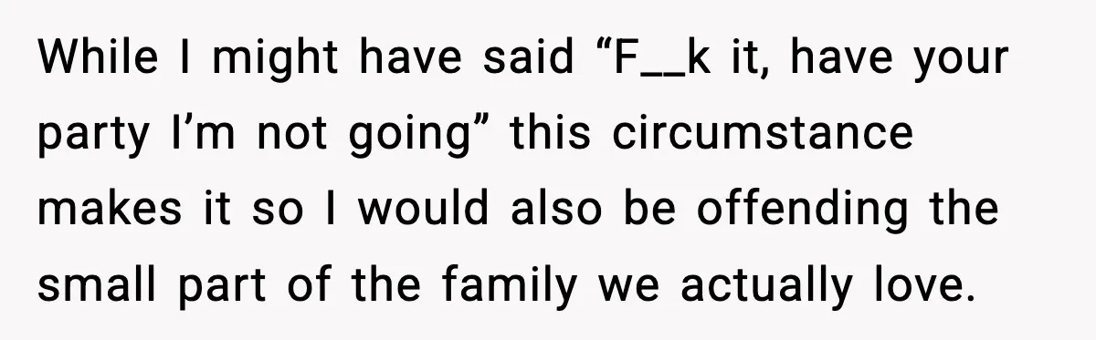 While I might have said “F__k it, have your party I’m not going” this circumstance makes it so I would also be offending the small part of the family we...